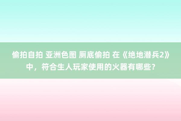 偷拍自拍 亚洲色图 厕底偷拍 在《绝地潜兵2》中，符合生人玩家使用的火器有哪些？