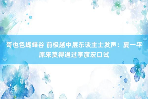 哥也色蝴蝶谷 前极越中层东谈主士发声：夏一平原来莫得通过李彦宏口试