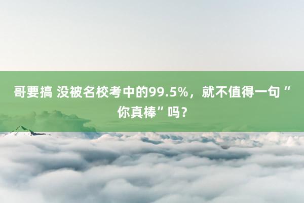 哥要搞 没被名校考中的99.5%，就不值得一句“你真棒”吗？