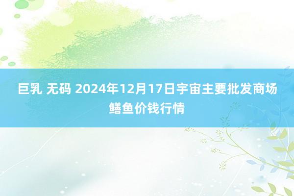 巨乳 无码 2024年12月17日宇宙主要批发商场鳝鱼价钱行情