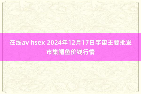 在线av hsex 2024年12月17日宇宙主要批发市集鲳鱼价钱行情