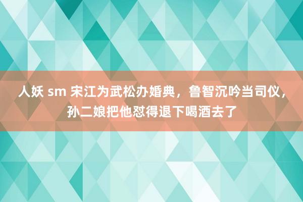 人妖 sm 宋江为武松办婚典，鲁智沉吟当司仪，孙二娘把他怼得退下喝酒去了