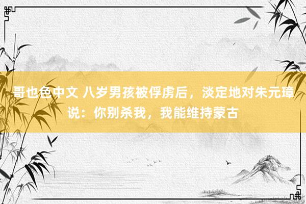 哥也色中文 八岁男孩被俘虏后，淡定地对朱元璋说：你别杀我，我能维持蒙古