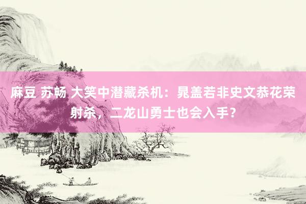 麻豆 苏畅 大笑中潜藏杀机：晁盖若非史文恭花荣射杀，二龙山勇士也会入手？