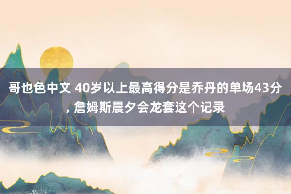 哥也色中文 40岁以上最高得分是乔丹的单场43分， 詹姆斯晨夕会龙套这个记录