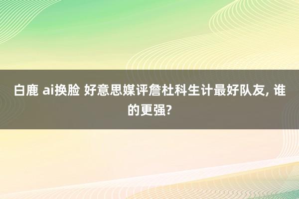 白鹿 ai换脸 好意思媒评詹杜科生计最好队友， 谁的更强?