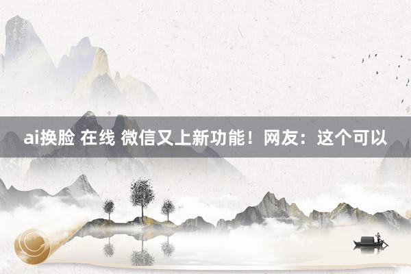 ai换脸 在线 微信又上新功能！网友：这个可以