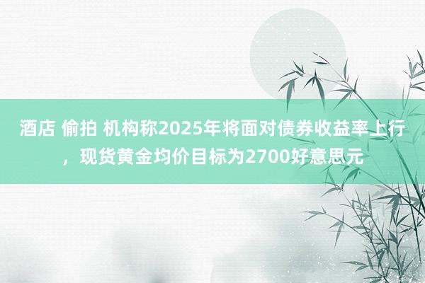 酒店 偷拍 机构称2025年将面对债券收益率上行，现货黄金均价目标为2700好意思元