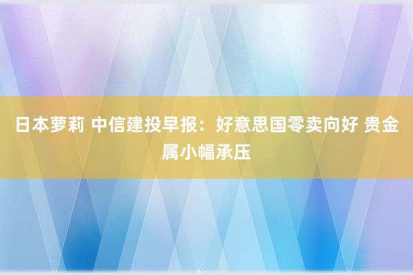 日本萝莉 中信建投早报：好意思国零卖向好 贵金属小幅承压