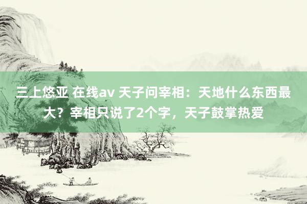 三上悠亚 在线av 天子问宰相：天地什么东西最大？宰相只说了2个字，天子鼓掌热爱