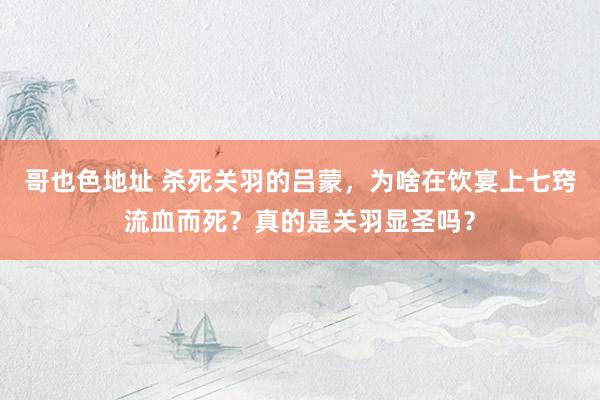 哥也色地址 杀死关羽的吕蒙，为啥在饮宴上七窍流血而死？真的是关羽显圣吗？