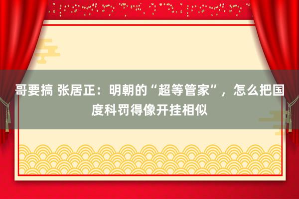 哥要搞 张居正：明朝的“超等管家”，怎么把国度科罚得像开挂相似