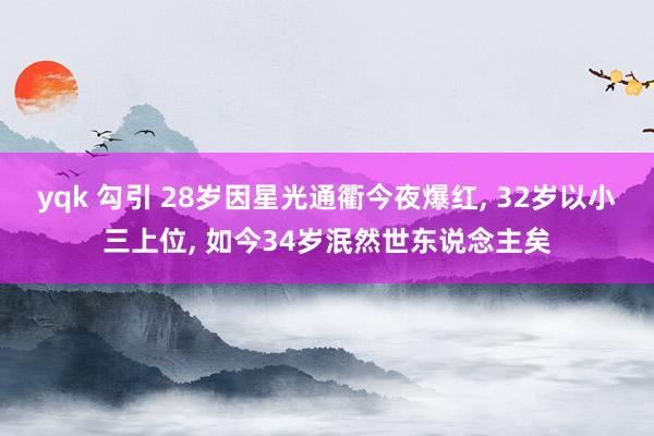 yqk 勾引 28岁因星光通衢今夜爆红， 32岁以小三上位， 如今34岁泯然世东说念主矣