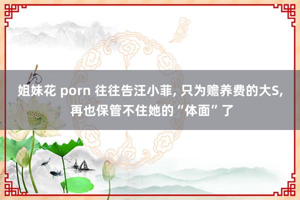 姐妹花 porn 往往告汪小菲， 只为赡养费的大S， 再也保管不住她的“体面”了