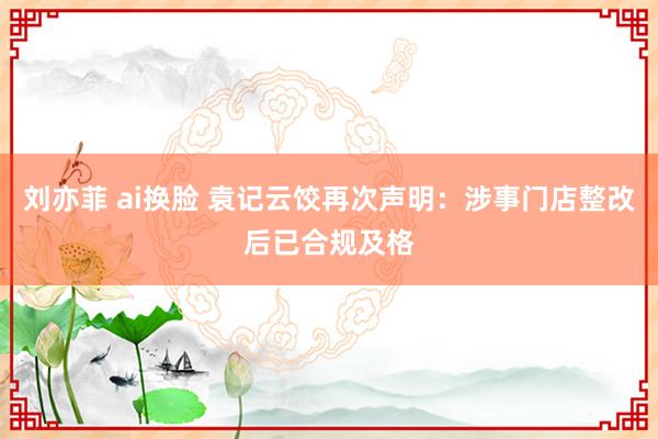 刘亦菲 ai换脸 袁记云饺再次声明：涉事门店整改后已合规及格