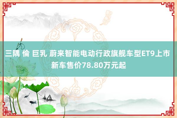 三隅 倫 巨乳 蔚来智能电动行政旗舰车型ET9上市 新车售价78.80万元起