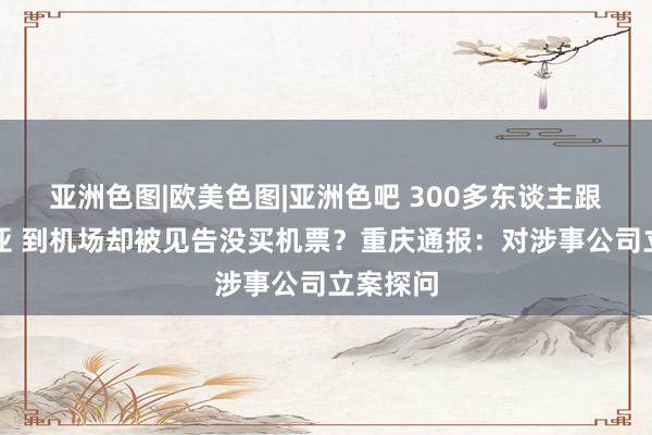 亚洲色图|欧美色图|亚洲色吧 300多东谈主跟团游三亚 到机场却被见告没买机票？重庆通报：对涉事公司立案探问