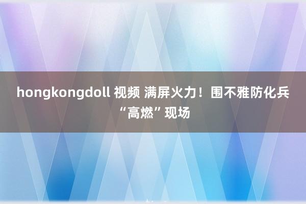 hongkongdoll 视频 满屏火力！围不雅防化兵“高燃”现场