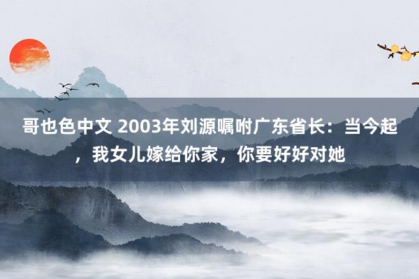 哥也色中文 2003年刘源嘱咐广东省长：当今起，我女儿嫁给你家，你要好好对她