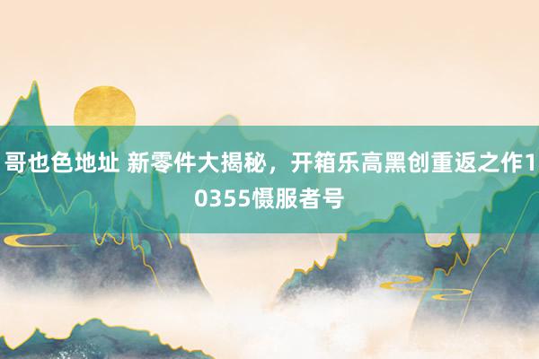 哥也色地址 新零件大揭秘，开箱乐高黑创重返之作10355慑服者号