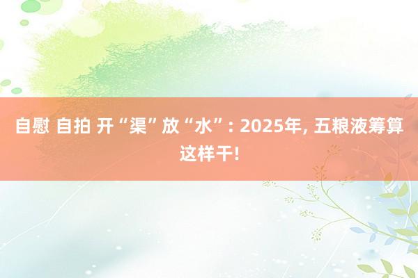 自慰 自拍 开“渠”放“水”: 2025年， 五粮液筹算这样干!