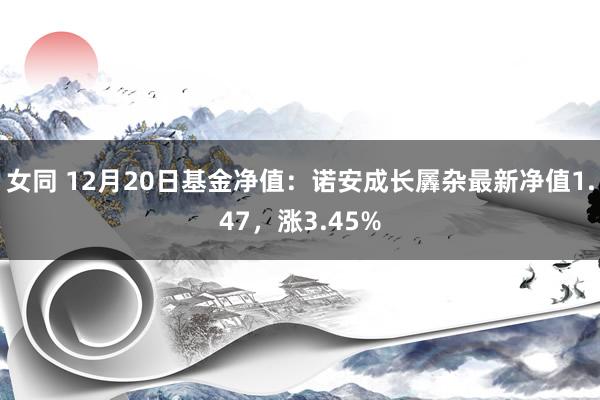 女同 12月20日基金净值：诺安成长羼杂最新净值1.47，涨3.45%