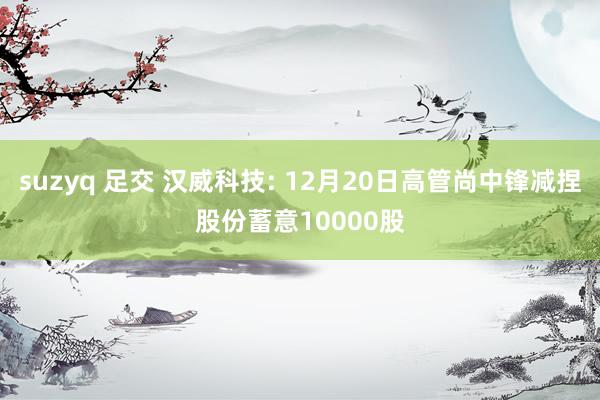 suzyq 足交 汉威科技: 12月20日高管尚中锋减捏股份蓄意10000股