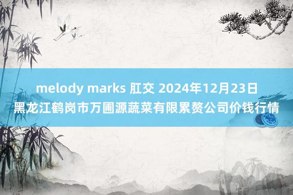 melody marks 肛交 2024年12月23日黑龙江鹤岗市万圃源蔬菜有限累赘公司价钱行情