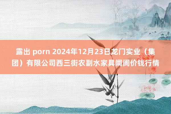 露出 porn 2024年12月23日龙门实业（集团）有限公司西三街农副水家具阛阓价钱行情