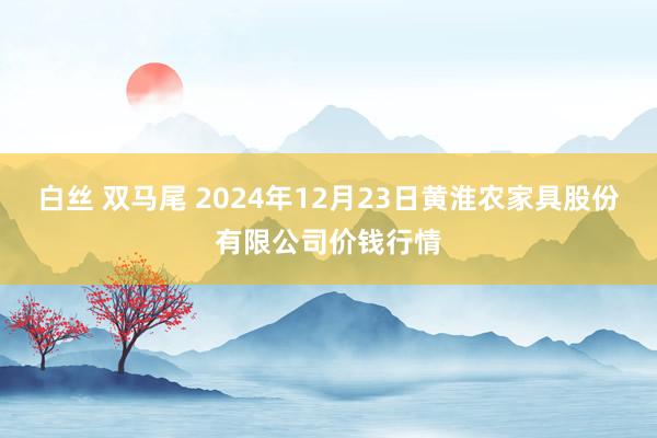 白丝 双马尾 2024年12月23日黄淮农家具股份有限公司价钱行情