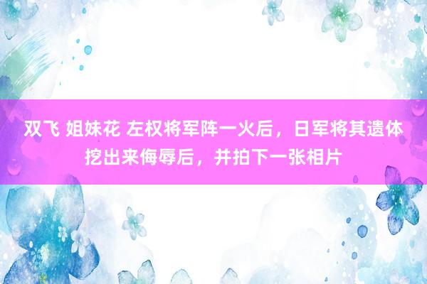 双飞 姐妹花 左权将军阵一火后，日军将其遗体挖出来侮辱后，并拍下一张相片