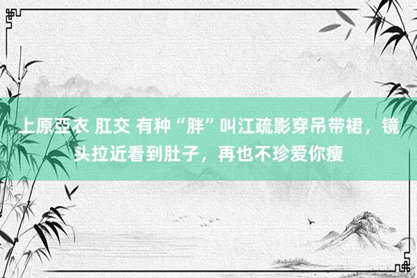 上原亞衣 肛交 有种“胖”叫江疏影穿吊带裙，镜头拉近看到肚子，再也不珍爱你瘦