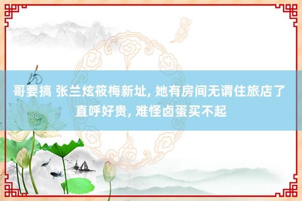 哥要搞 张兰炫筱梅新址， 她有房间无谓住旅店了 直呼好贵， 难怪卤蛋买不起