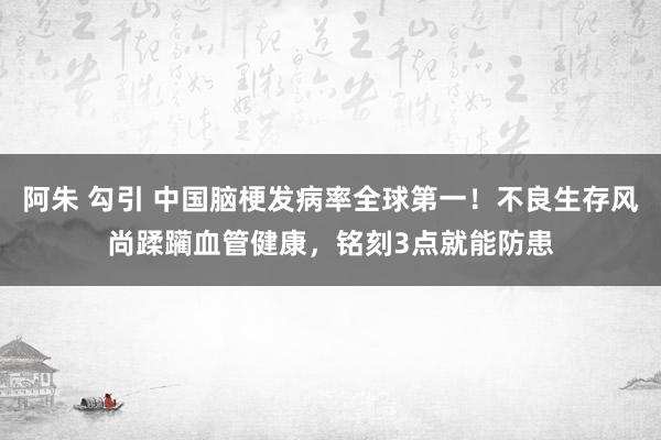 阿朱 勾引 中国脑梗发病率全球第一！不良生存风尚蹂躏血管健康，铭刻3点就能防患