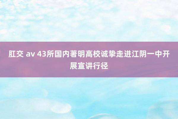 肛交 av 43所国内著明高校诚挚走进江阴一中开展宣讲行径