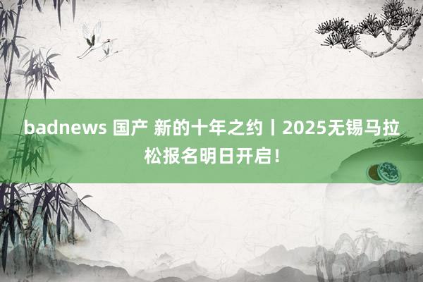 badnews 国产 新的十年之约丨2025无锡马拉松报名明日开启！