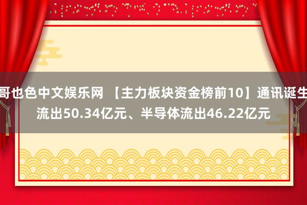 哥也色中文娱乐网 【主力板块资金榜前10】通讯诞生流出50.34亿元、半导体流出46.22亿元