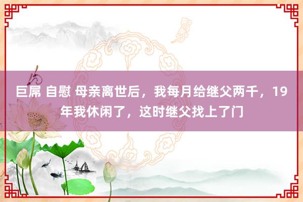 巨屌 自慰 母亲离世后，我每月给继父两千，19年我休闲了，这时继父找上了门