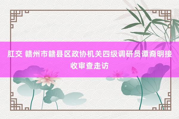 肛交 赣州市赣县区政协机关四级调研员谭裔明接收审查走访