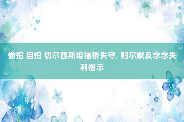 偷拍 自拍 切尔西斯坦福桥失守， 帕尔默反念念失利指示