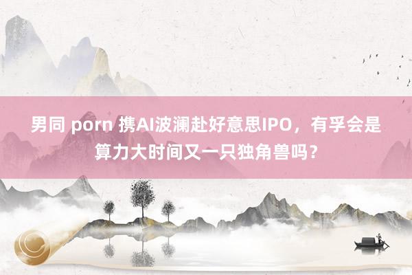 男同 porn 携AI波澜赴好意思IPO，有孚会是算力大时间又一只独角兽吗？