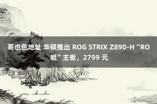 哥也色地址 华硕推出 ROG STRIX Z890-H“RO 姬”主板，2799 元