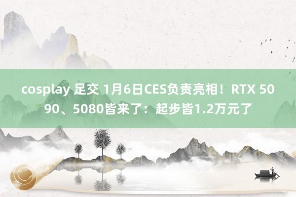 cosplay 足交 1月6日CES负责亮相！RTX 5090、5080皆来了：起步皆1.2万元了