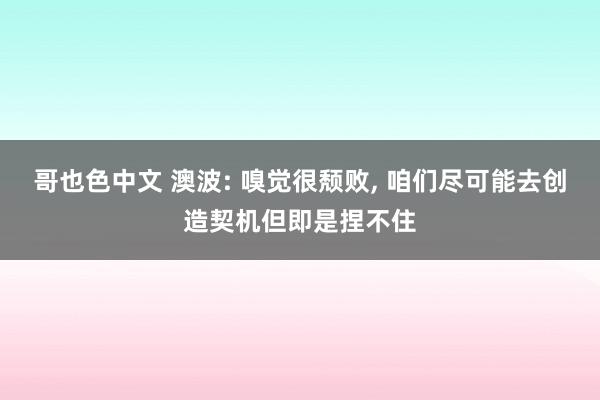 哥也色中文 澳波: 嗅觉很颓败， 咱们尽可能去创造契机但即是捏不住