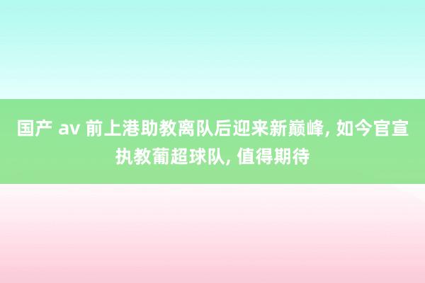 国产 av 前上港助教离队后迎来新巅峰， 如今官宣执教葡超球队， 值得期待