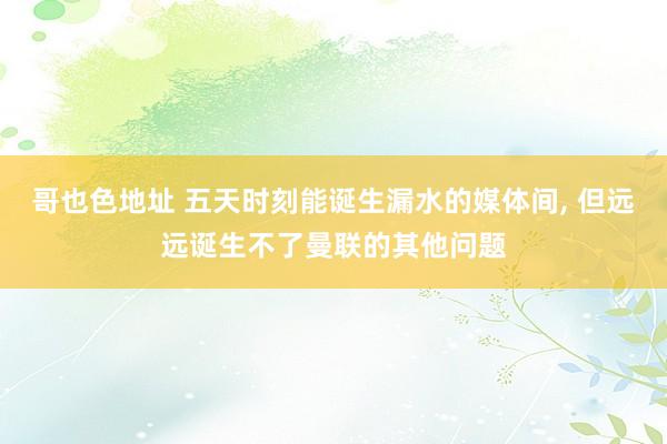 哥也色地址 五天时刻能诞生漏水的媒体间， 但远远诞生不了曼联的其他问题