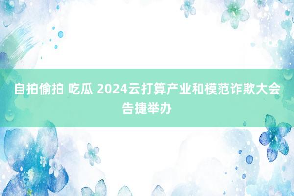 自拍偷拍 吃瓜 2024云打算产业和模范诈欺大会告捷举办