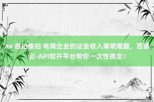 av 自拍偷拍 电商企业的这些收入阐明难题，百递云·API绽开平台帮你一次性搞定！