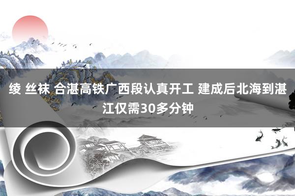 绫 丝袜 合湛高铁广西段认真开工 建成后北海到湛江仅需30多分钟