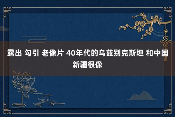 露出 勾引 老像片 40年代的乌兹别克斯坦 和中国新疆很像